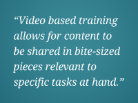 "Video based training allows for content to be shared in bite-sized pieces relevant to specific tasks at hand."
