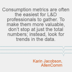 "Consumption metrics are often the easiest for L&D professionals to gather. To make them more valuable, don't stop at just the total numbers; instead, look for trends in the data." Karin Jacobson, AllenComm