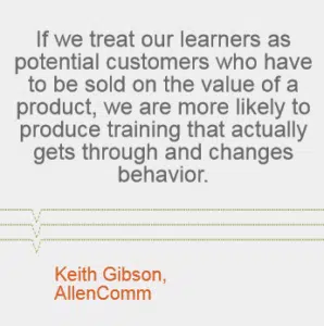 "If we treat our learners as potential customers who have to be sold on the value of a product, we are more likely to produce training that actually gets through and changes behavior." Keith Gibson, AllenComm