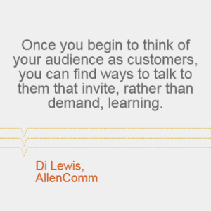 "Once you begin to think of your audience as customers, you can find ways to talk to them that invite, rather than demand, learning." - Di Lewis, AllenComm