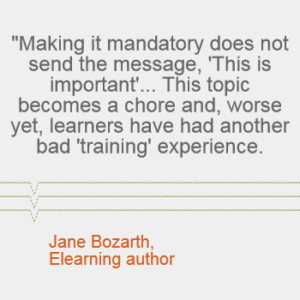 "Making it mandatory does not send the message, 'This is important'... This topic becomes a chore and, worse yet, learners have had another bad 'training' experience." - Jane Bozarth, elearning author