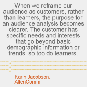 "When we reframe our audience as customers, rather than learners, the purpose for an audience analysis becomes clearer. The customer has specific needs and interests that go beyond the basic demographic information or trends; so too do learners." - Karin Jacobson, AllenComm