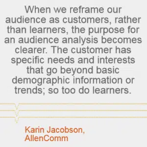 "When we reframe our audience as customers, rather than learners, the purpose for an audience analysis becomes clearer. The customer has specific needs and interests that go beyond the basic demographic information or trends; so too do learners." - Karin Jacobson, AllenComm