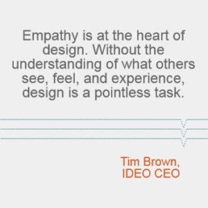 "Empathy is at the heart of design. Without the understanding of what others see, feel, and experience, design is a pointless task." - Tim Brown, IDEO CEO