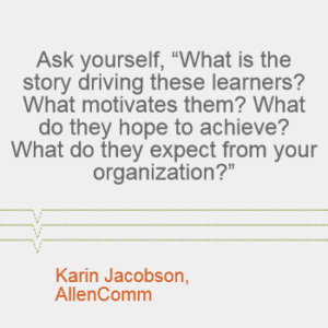 "Ask yourself, 'What is the story driving these learners? What motivates them? What do they hope to achieve? What do they expect from your organization?'" - Karin Jacobson, AllenComm