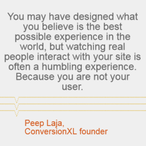 "You may have designed what you believe is the best possible experience in the world, but watching real people interact with your site is often a humbling experience. Because you are not your user." -- Peep Laja, ConversionXL founder