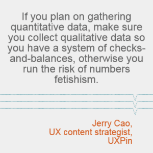 "If you plan on gathering quantitative data, make sure you collect qualitative data so you have a system of checks-and-balances, otherwise you run the risk of numbers fetishism." -- Jerry Cao, UX content strategist at UXPin
