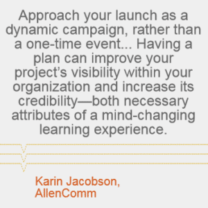 "Approach your launch as a dynamic campaign, rather than a one-time event.... Having a plan can improve your project's visibility within your organization and increase its credibility -- both necessary attributes of a mind-changing learning experience." - Karin Jacobson, AllenComm