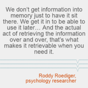 "We don't get information into memory just to have it sit there. We get it in to be able to use it later... And the actual act of retrieving the information over and over, that's what makes it retrievable when you need it." -- Roddy Roediger, psychology researcher