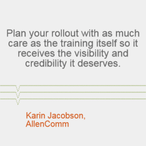 "Plan your rollout with as much care as the training itself so it receives the visibility and credibility it deserves." --Karin Jacobson, AllenComm