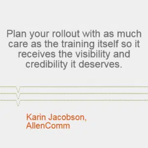 "Plan your rollout with as much care as the training itself so it receives the visibility and credibility it deserves." --Karin Jacobson, AllenComm