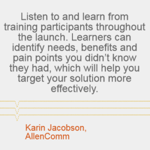 "Listen to and learn from training participants throughout the launch. Learners can identify needs, benefits and pain points you didn't know they had, which will help you target your solution more effectively." --Karin Jacobson, AllenComm