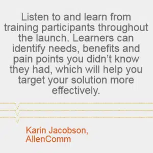 "Listen to and learn from training participants throughout the launch. Learners can identify needs, benefits and pain points you didn't know they had, which will help you target your solution more effectively." --Karin Jacobson, AllenComm