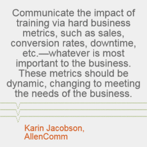 "Communicate the impact of training via hard business metrics, such as sales, conversion rates, downtime, etc. -- whatever is most important to the business. These metrics should be dynamic, changing to meeting the needs of the business." -- Karin Jacobson, AllenComm